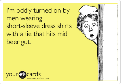 I'm oddly turned on by
men wearing
short-sleeve dress shirts
with a tie that hits mid
beer gut.
