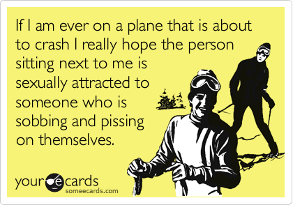 If I am ever on a plane that is about to crash I really hope the personsitting next to me issexually attracted tosomeone who is sobbing and pissingon themselves.