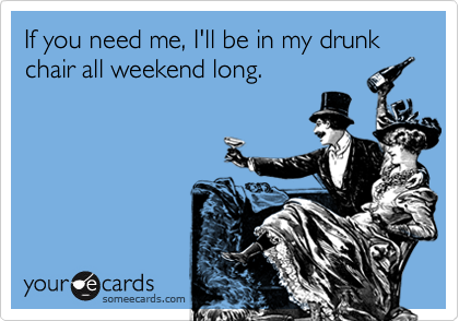 If you need me, I'll be in my drunk chair all weekend long.