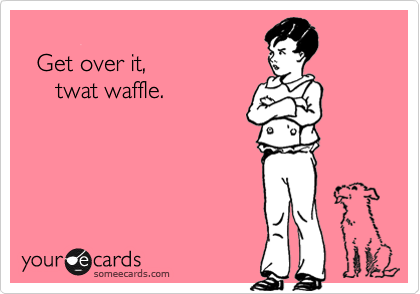  
  Get over it,
     twat waffle.