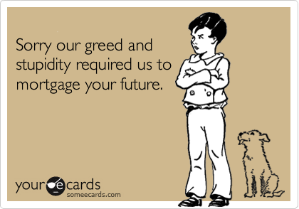 Sorry our greed andstupidity required us tomortgage your future.
