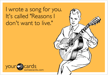 I wrote a song for you.It's called "Reasons Idon't want to live."