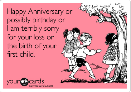 Happy Anniversary or
possibly birthday or
I am terribly sorry
for your loss or
the birth of your
first child.
