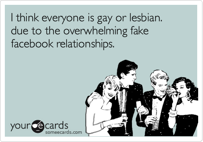 I think everyone is gay or lesbian.due to the overwhelming fakefacebook relationships.
