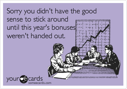 Sorry you didn't have the good sense to stick around
until this year's bonuses
weren't handed out.