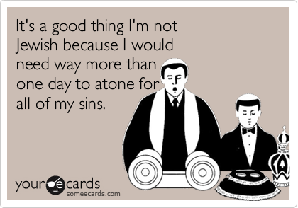 It's a good thing I'm not 
Jewish because I would 
need way more than 
one day to atone for 
all of my sins.