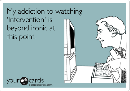 My addiction to watching 'Intervention' is
beyond ironic at
this point.