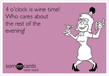 4 o'clock is wine time!
Who cares about
the rest of the
evening!