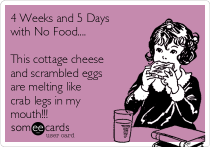4 Weeks and 5 Days
with No Food....

This cottage cheese
and scrambled eggs
are melting like
crab legs in my
mouth!!!