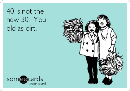 40 is not the
new 30.  You
old as dirt. 
