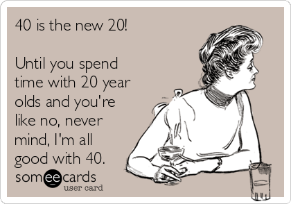 40 is the new 20!

Until you spend
time with 20 year
olds and you're
like no, never
mind, I'm all
good with 40.