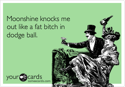 Moonshine knocks me out like a fat bitch in dodge ball.