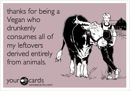 thanks for being a
Vegan who
drunkenly
consumes all of
my leftovers
derived entirely
from animals.