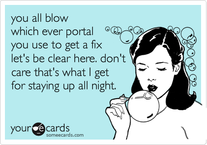 you all blow
which ever portal
you use to get a fix
let's be clear here. don't
care that's what I get
for staying up all night. 