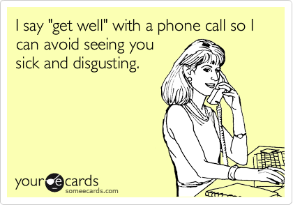 I say "get well" with a phone call so I can avoid seeing you
sick and disgusting. 