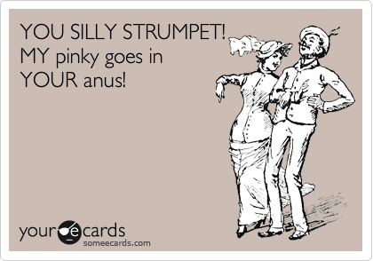YOU SILLY STRUMPET! 
MY pinky goes in
YOUR anus!