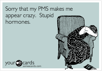 Sorry that my PMS makes me appear crazy.  Stupid
hormones.