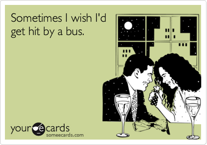 Sometimes I wish I'd
get hit by a bus.