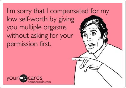 I'm sorry that I compensated for my low self-worth by giving
you multiple orgasms
without asking for your
permission first.