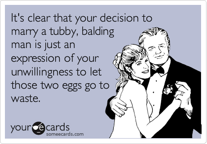 It's clear that your decision to marry a tubby, balding
man is just an
expression of your
unwillingness to let
those two eggs go to
waste.