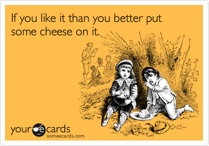 If you like it than you better put some cheese on it.
