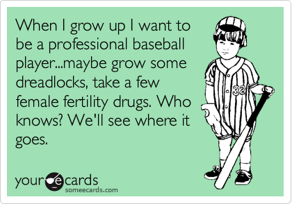 When I grow up I want to
be a professional baseball
player...maybe grow some
dreadlocks, take a few
female fertility drugs. Who
knows? We'll see where it
goes.