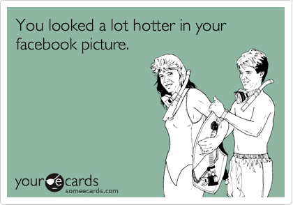 You looked a lot hotter in your facebook picture.