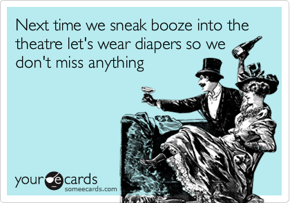 Next time we sneak booze into the theatre let's wear diapers so wedon't miss anything