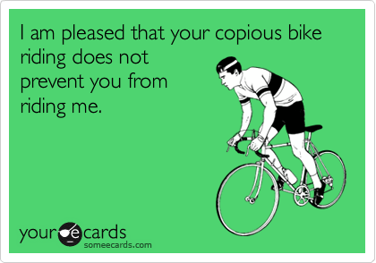 I am pleased that your copious bike riding does not
prevent you from
riding me.
