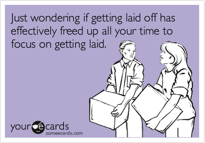 Just wondering if getting laid off has effectively freed up all your time to focus on getting laid.