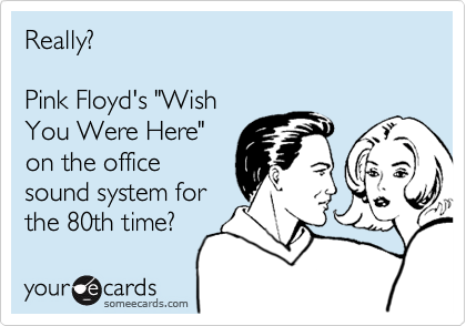 Really?

Pink Floyd's "Wish
You Were Here"
on the office
sound system for
the 80th time?