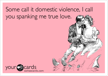 Some call it domestic violence, I call you spanking me true love.