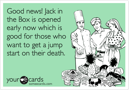 Good news! Jack in
the Box is opened
early now which is
good for those who
want to get a jump
start on their death.