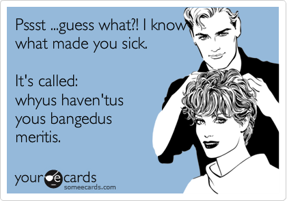 Pssst ...guess what?! I know
what made you sick.

It's called:
whyus haven'tus
yous bangedus
meritis.
