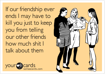 If our friendship ever
ends I may have to
kill you just to keep
you from telling
our other friends
how much shit I 
talk about them