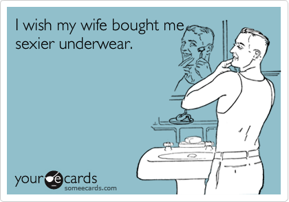 I wish my wife bought mesexier underwear.