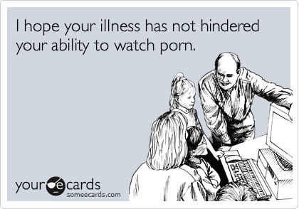 I hope your illness has not hindered your ability to watch porn.