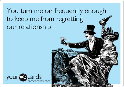 You turn me on frequently enough to keep me from regretting
our relationship