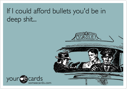 If I could afford bullets you'd be in deep shit...