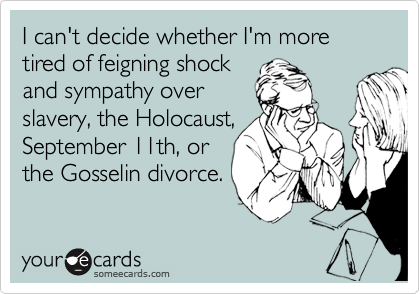 I can't decide whether I'm more tired of feigning shock
and sympathy over
slavery, the Holocaust,
September 11th, or
the Gosselin divorce.