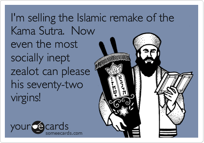 I'm selling the Islamic remake of the Kama Sutra.  Now
even the most
socially inept
zealot can please
his seventy-two
virgins!