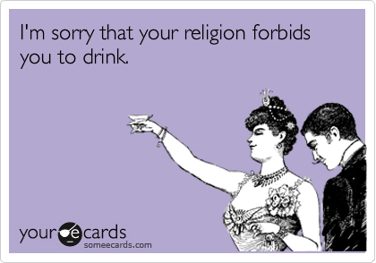 I'm sorry that your religion forbids you to drink.