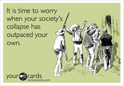 It is time to worrywhen your society'scollapse hasoutpaced yourown.