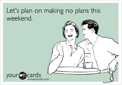 Let's plan on making no plans this weekend.