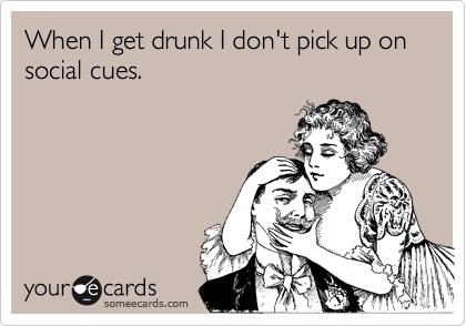 When I get drunk I don't pick up on social cues.