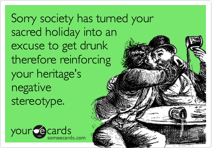 Sorry society has turned your sacred holiday into an
excuse to get drunk
therefore reinforcing
your heritage's
negative
stereotype.