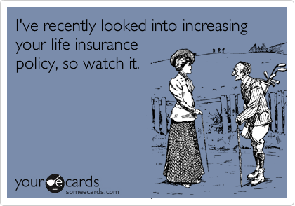 I've recently looked into increasing your life insurance
policy, so watch it.