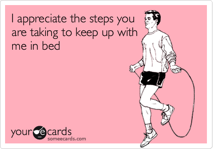 I appreciate the steps you
are taking to keep up with
me in bed