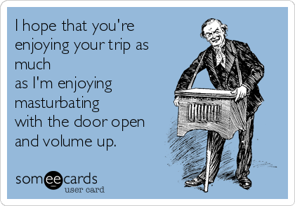 I hope that you're
enjoying your trip as
much
as I'm enjoying
masturbating
with the door open
and volume up.