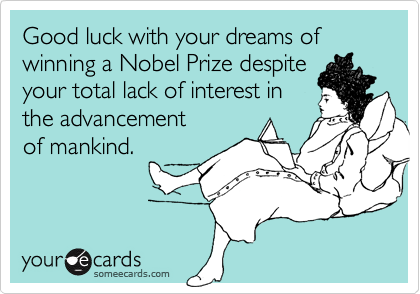 Good luck with your dreams of winning a Nobel Prize despite
your total lack of interest in
the advancement
of mankind.